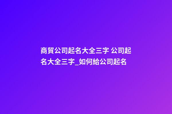 商貿公司起名大全三字 公司起名大全三字_如何給公司起名-第1張-公司起名-玄機派